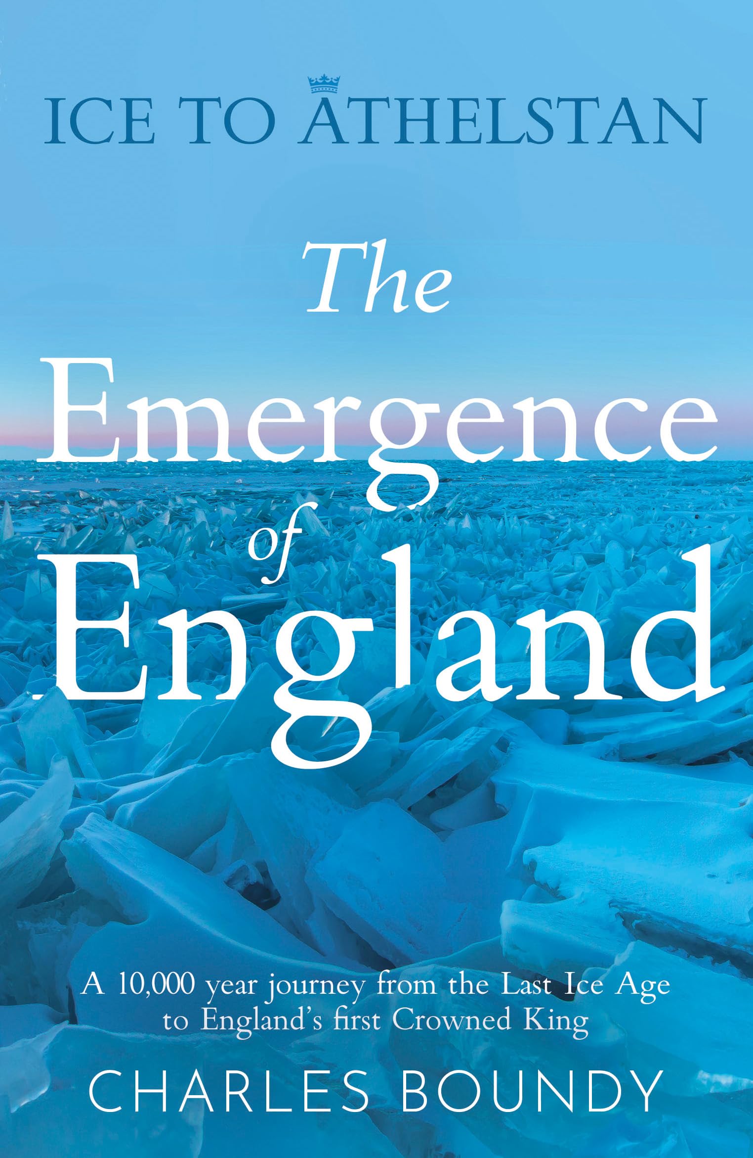 Ice to Athelstan - The Emergence of England: A 10,000 year journey from the Last Ice Age to England’s first Crowned King