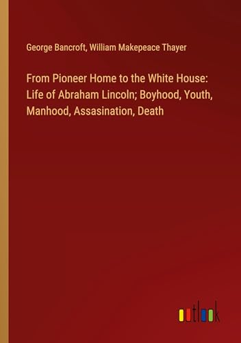 From Pioneer Home to the White House: Life of Abraham Lincoln; Boyhood, Youth, Manhood, Assasination, Death
