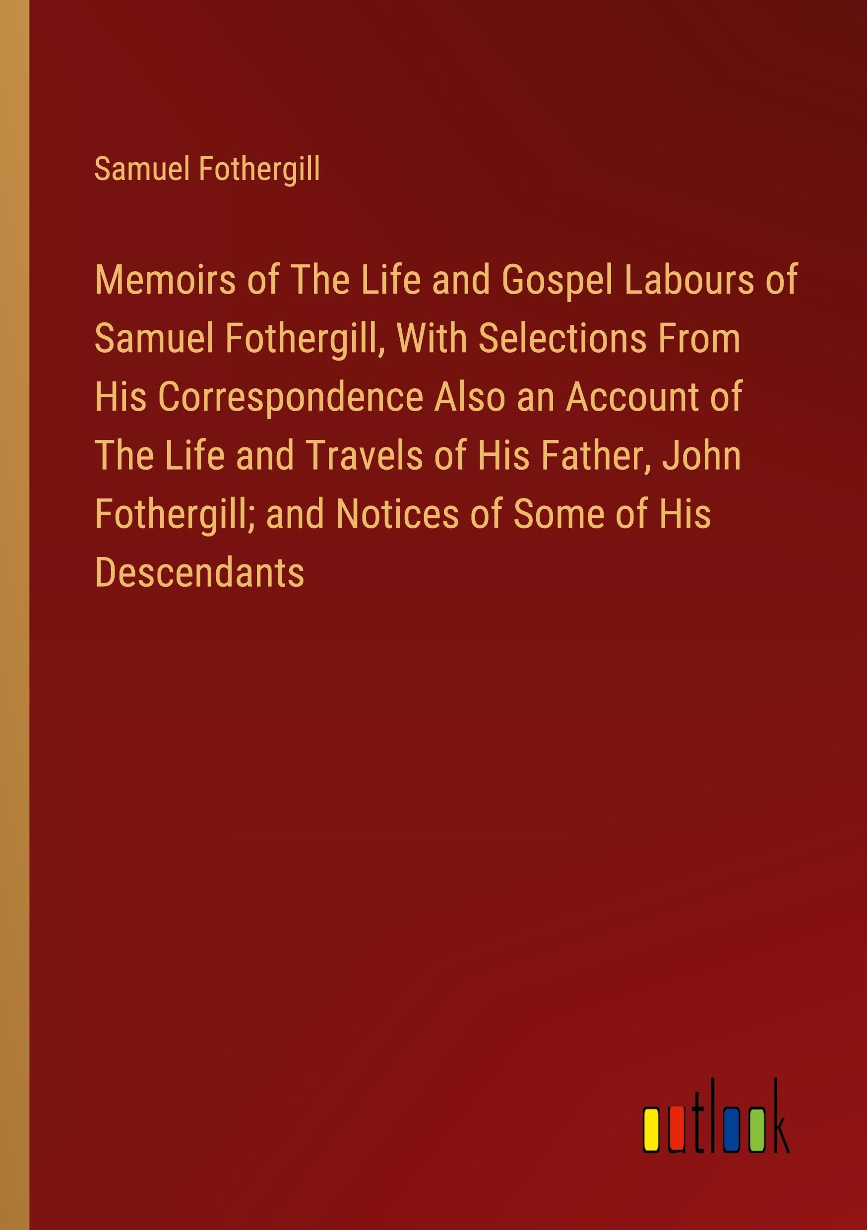 Memoirs of The Life and Gospel Labours of Samuel Fothergill, With Selections From His Correspondence Also an Account of The Life and Travels of His ... and Notices of Some of His Descendants