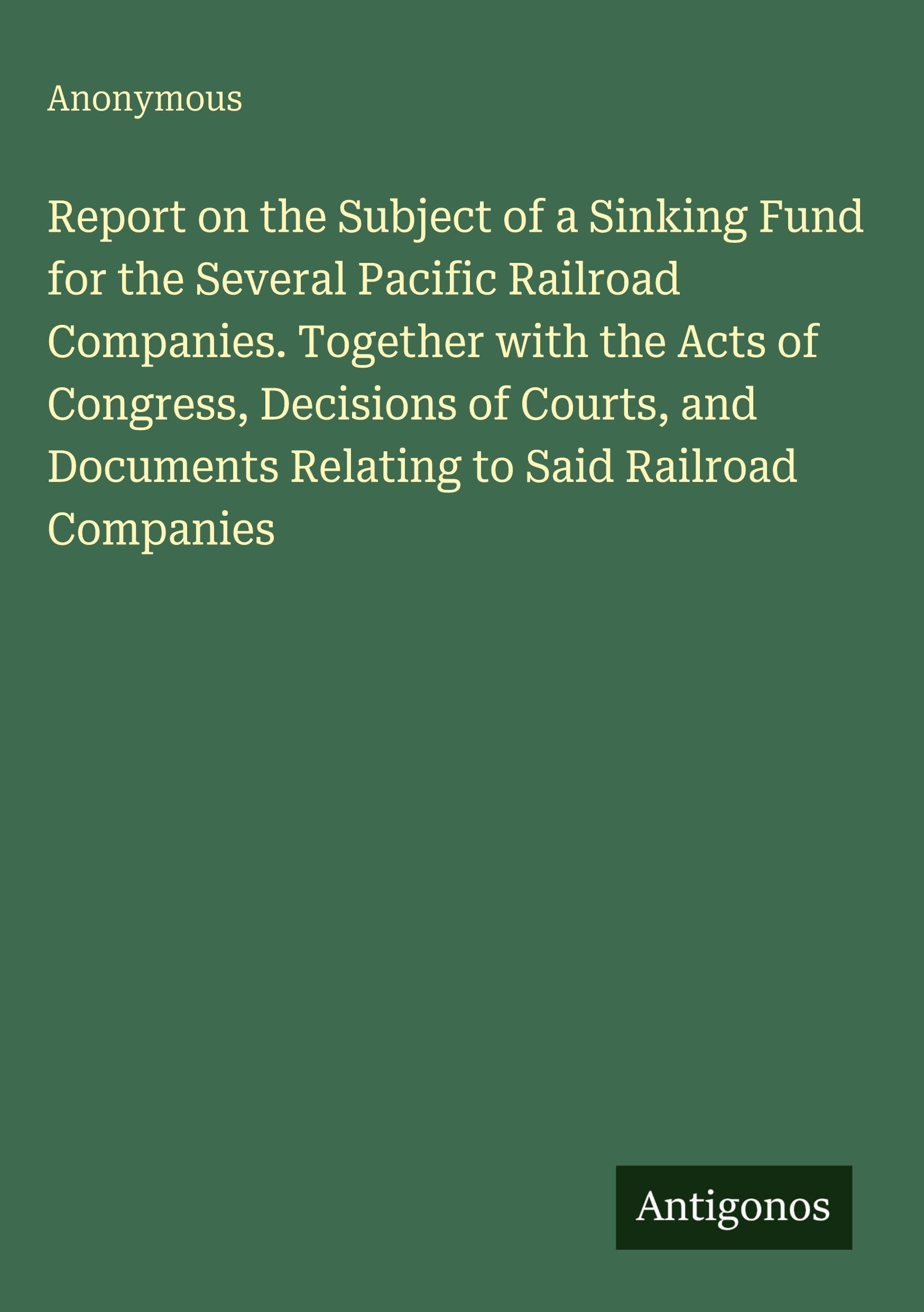 Report on the Subject of a Sinking Fund for the Several Pacific Railroad Companies. Together with the Acts of Congress, Decisions of Courts, and Documents Relating to Said Railroad Companies