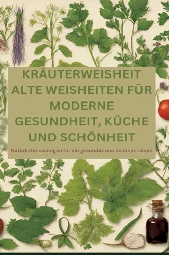 KRÄUTERWEISHEIT: ALTE WEISHEITEN FÜR MODERNE GESUNDHEIT, KÜCHE UND SCHÖNHEIT: Natürliche Lösungen für ein gesundes und schönes Leben