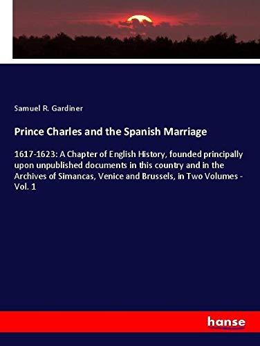 Prince Charles and the Spanish Marriage: 1617-1623: A Chapter of English History, founded principally upon unpublished documents in this country and ... Venice and Brussels, in Two Volumes - Vol. 1