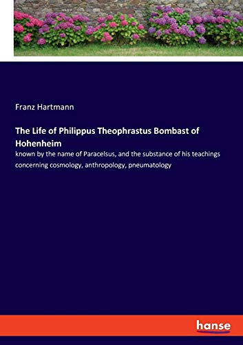 The Life of Philippus Theophrastus Bombast of Hohenheim: known by the name of Paracelsus, and the substance of his teachings concerning cosmology, anthropology, pneumatology