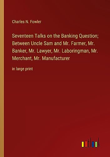 Seventeen Talks on the Banking Question; Between Uncle Sam and Mr. Farmer, Mr. Banker, Mr. Lawyer, Mr. Laboringman, Mr. Merchant, Mr. Manufacturer: in large print