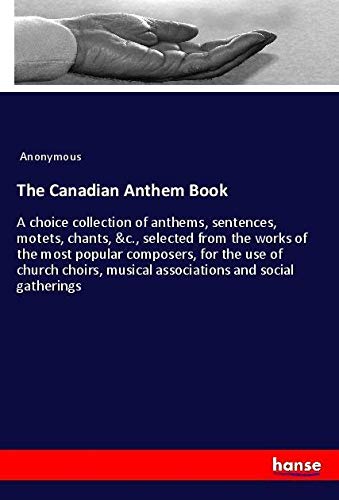 The Canadian Anthem Book: A choice collection of anthems, sentences, motets, chants, &c., selected from the works of the most popular composers, for ... musical associations and social gatherings