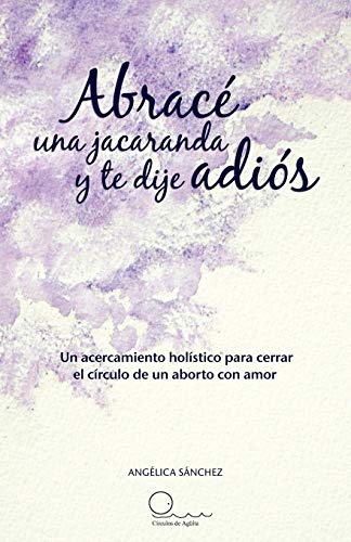 Abracé una jacaranda y te dije adiós: Un acercamiento hólistico para cerrar el círculo de un aborto con amor.: Un Acercamiento H Listico Para Cerrar El C Rculo de Un Aborto Con Amor.