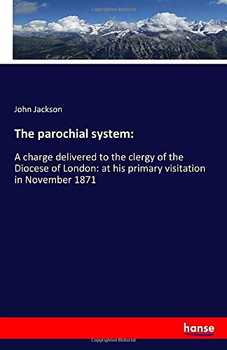 The parochial system:: A charge delivered to the clergy of the Diocese of London: at his primary visitation in November 1871