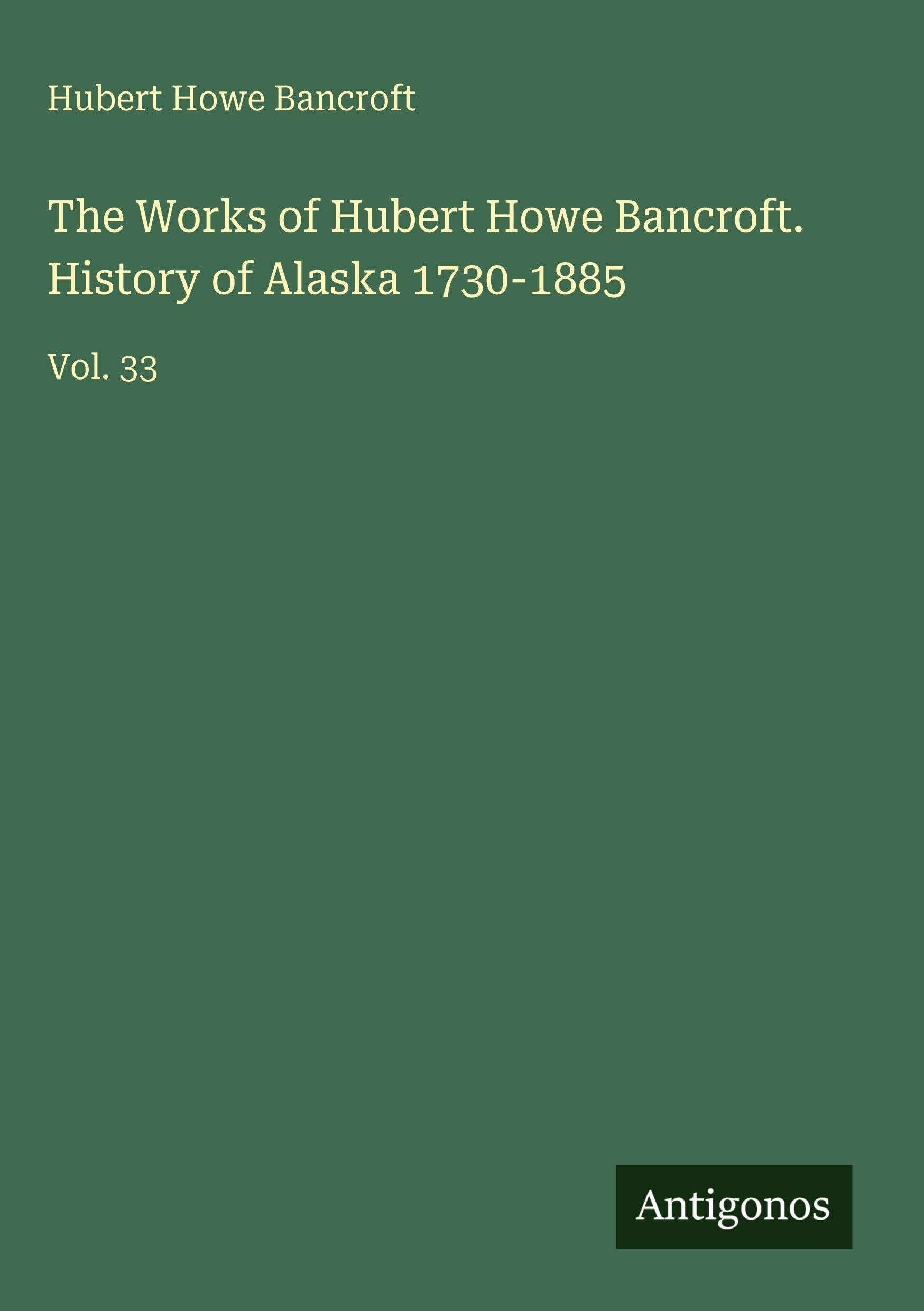 The Works of Hubert Howe Bancroft. History of Alaska 1730-1885: Vol. 33
