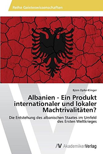 Albanien - Ein Produkt internationaler und lokaler Machtrivalitäten?: Die Entstehung des albanischen Staates im Umfeld des Ersten Weltkrieges