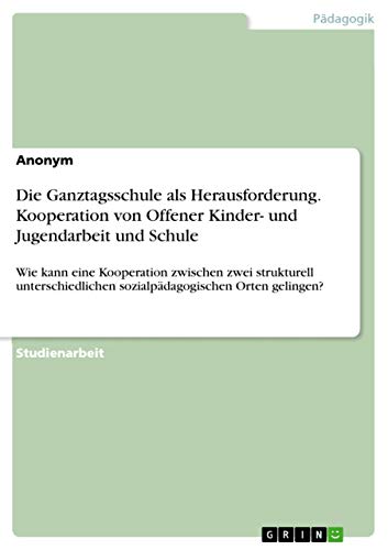Die Ganztagsschule als Herausforderung. Kooperation von Offener Kinder- und Jugendarbeit und Schule: Wie kann eine Kooperation zwischen zwei ... sozialpädagogischen Orten gelingen?