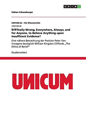 Is it really Wrong, Everywhere, Always, and for Anyone, to Believe Anything upon Insufficent Evidence?: Eine nähere Betrachtung der Position Peter Van ... Kingdon Cliffords ¿The Ethics of Belief¿