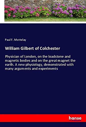 William Gilbert of Colchester: Physician of London, on the loadstone and magnetic bodies and on the great magnet the earth. A new physiology, demonstrated with many arguments and experiments