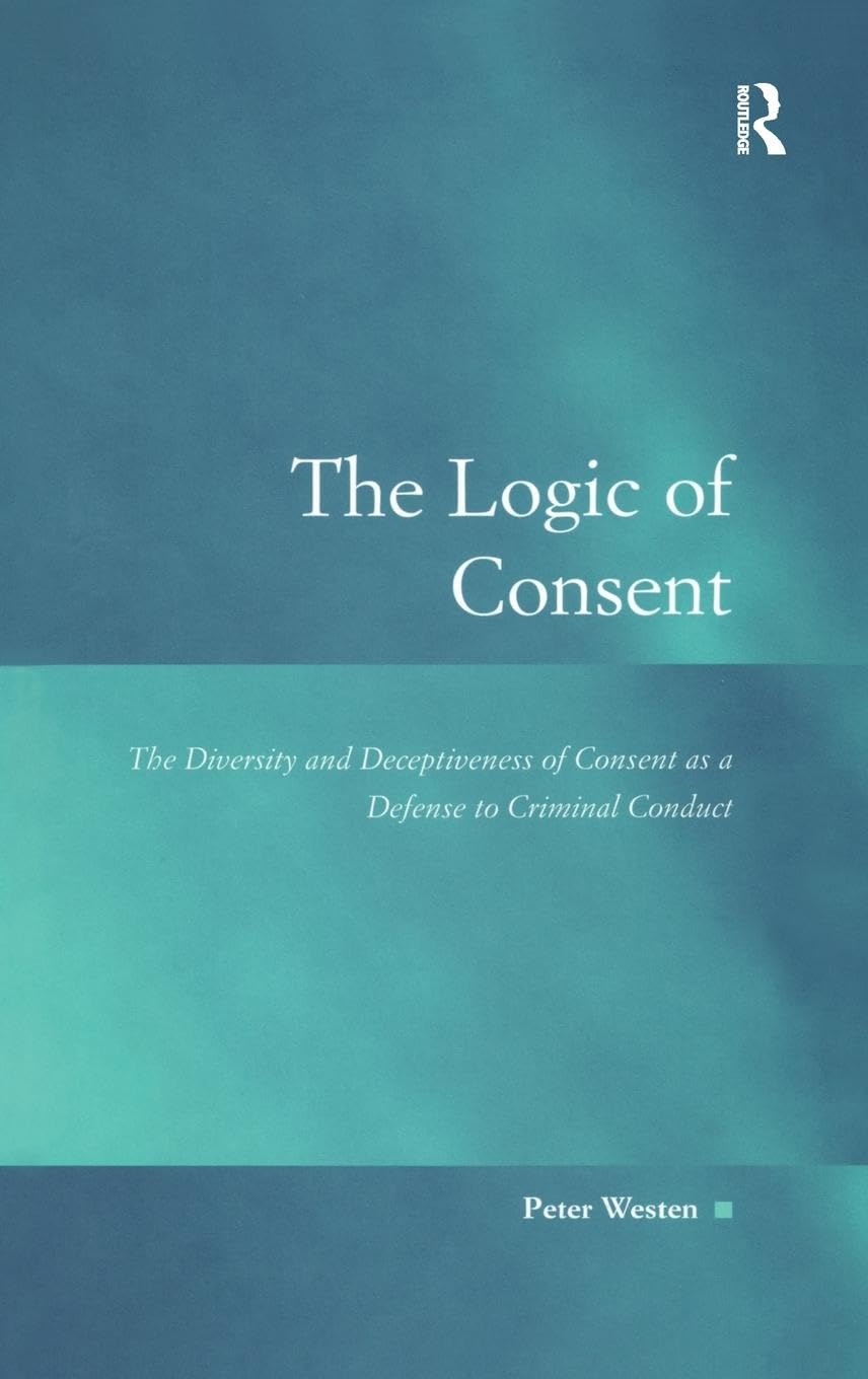 The Logic of Consent: The Diversity and Deceptiveness of Consent as a Defense to Criminal Conduct (Law, Justice, and Power)