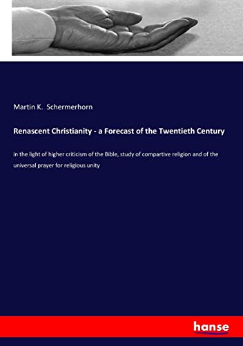 Renascent Christianity - a Forecast of the Twentieth Century: in the light of higher criticism of the Bible, study of compartive religion and of the universal prayer for religious unity