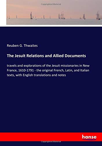 The Jesuit Relations and Allied Documents: travels and explorations of the Jesuit missionaries in New France, 1610-1791 - the original French, Latin, ... texts, with English translations and notes