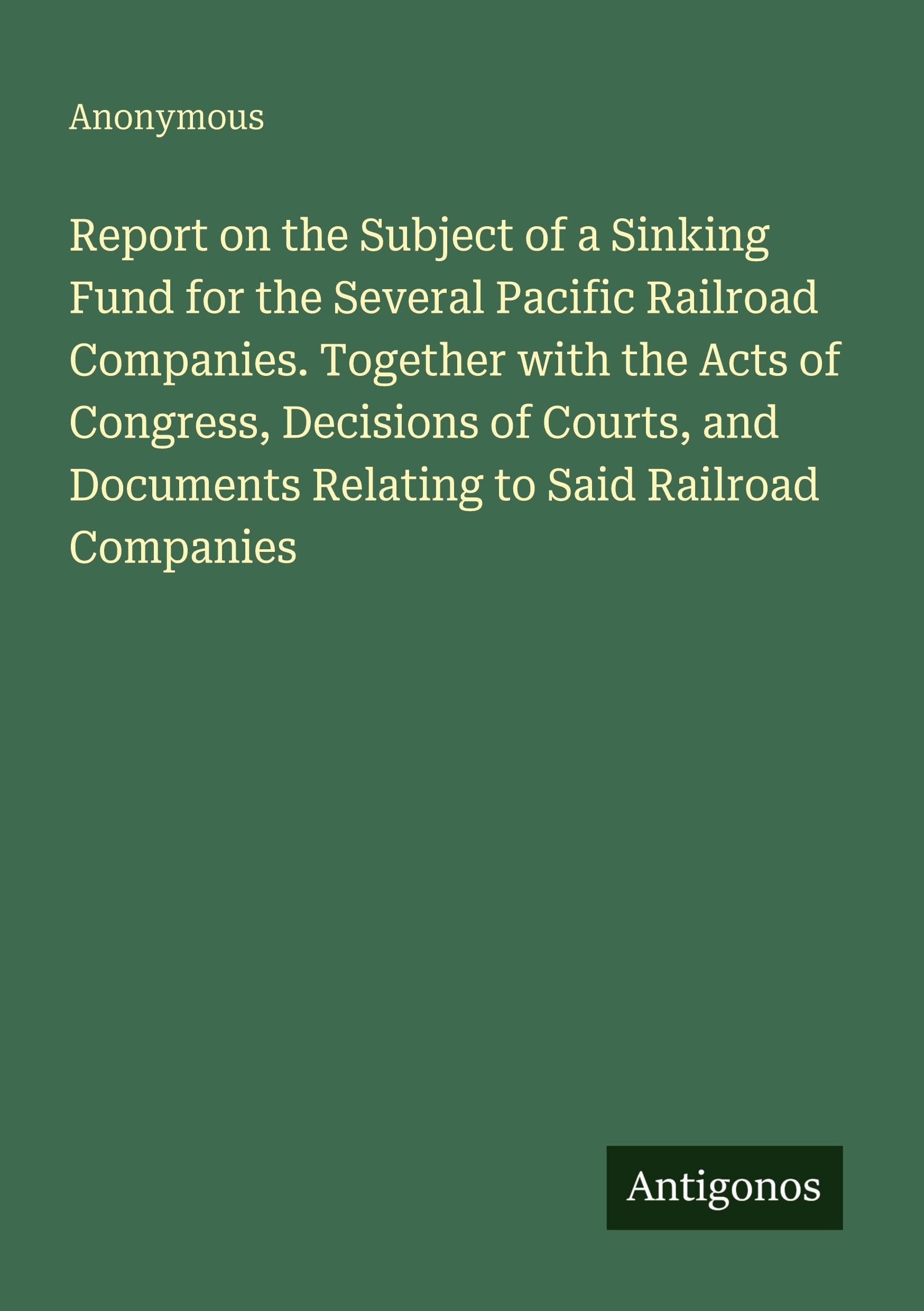 Report on the Subject of a Sinking Fund for the Several Pacific Railroad Companies. Together with the Acts of Congress, Decisions of Courts, and Documents Relating to Said Railroad Companies
