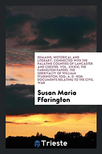 Remains, Historical and Literary, Connected with the Palatine Counties of Lancaster and Chester. Vol. XXXIX; The Farington Papers. The Shrievalty of ... D. 1636: Documents Relating to the Civil War