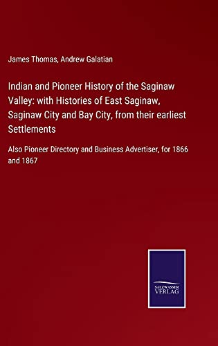 Indian and Pioneer History of the Saginaw Valley: with Histories of East Saginaw, Saginaw City and Bay City, from their earliest Settlements: Also ... and Business Advertiser, for 1866 and 1867