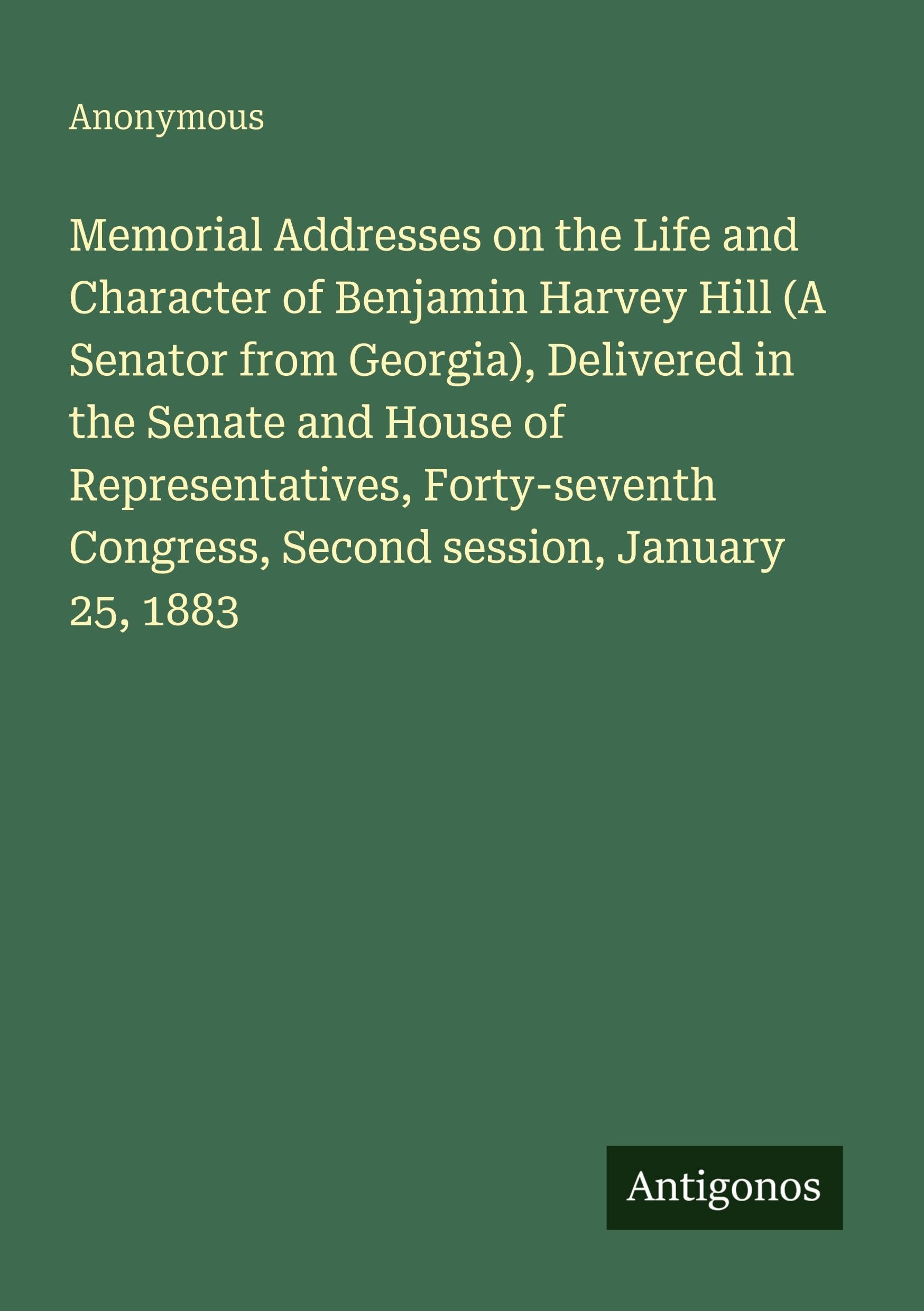 Memorial Addresses on the Life and Character of Benjamin Harvey Hill (A Senator from Georgia), Delivered in the Senate and House of Representatives, ... Congress, Second session, January 25, 1883