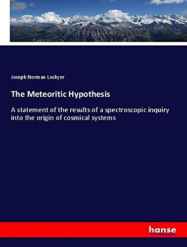 The Meteoritic Hypothesis: A statement of the results of a spectroscopic inquiry into the origin of cosmical systems