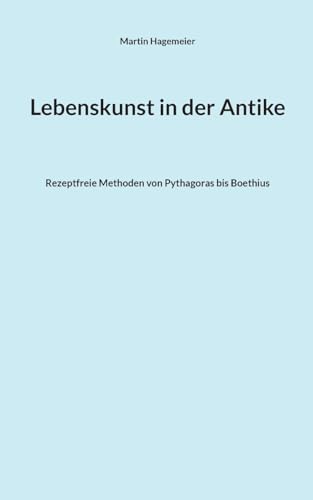 Lebenskunst in der Antike: Rezeptfreie Methoden von Pythagoras bis Boethius