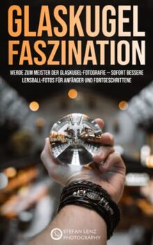 Glaskugel Faszination: Werde zum Meister der Glaskugel-Fotografie — sofort bessere Lensball-Fotos für Anfänger und Fortgeschrittene (Fotografieren Lernen, Band 6)