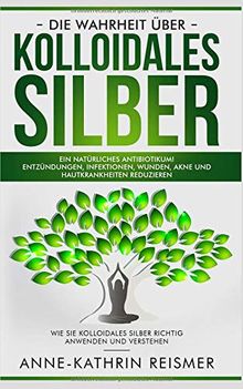 Die Wahrheit über Kolloidales Silber: Ein natürliches Antibiotikum! Entzündungen, Infektionen, Wunden, Akne und Hautkrankheiten reduzieren: Wie Sie kolloidales Silber richtig anwenden und verstehen