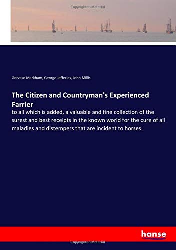 The Citizen and Countryman's Experienced Farrier: to all which is added, a valuable and fine collection of the surest and best receipts in the known ... and distempers that are incident to horses