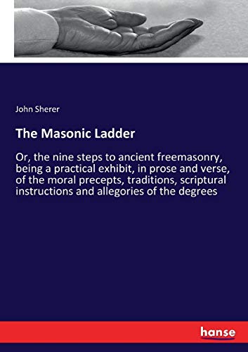 The Masonic Ladder: Or, the nine steps to ancient freemasonry, being a practical exhibit, in prose and verse, of the moral precepts, traditions, scriptural instructions and allegories of the degrees