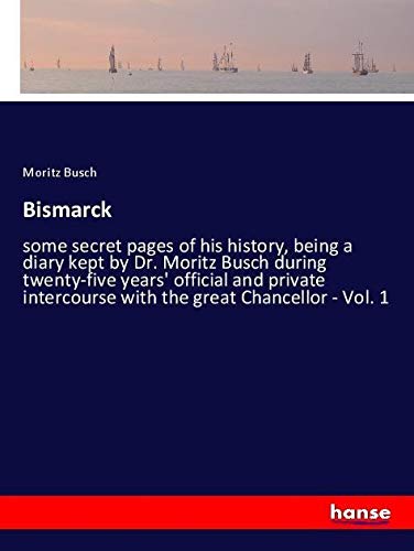Bismarck: some secret pages of his history, being a diary kept by Dr. Moritz Busch during twenty-five years' official and private intercourse with the great Chancellor - Vol. 1