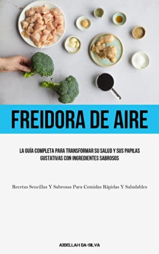 Freidora De Aire: La guía completa para transformar su salud y sus papilas gustativas con ingredientes sabrosos (Recetas sencillas y sabrosas para comidas rápidas y saludables)