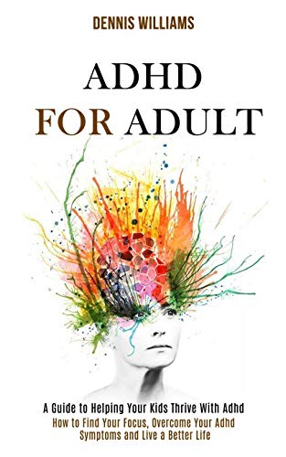 Dennis Williams Adhd For Adult, How To Find Your Focus, Overcome Your Adhd Symptoms And Live A Better Life (A Guide To Helping Your Kids Thrive With Adhd)