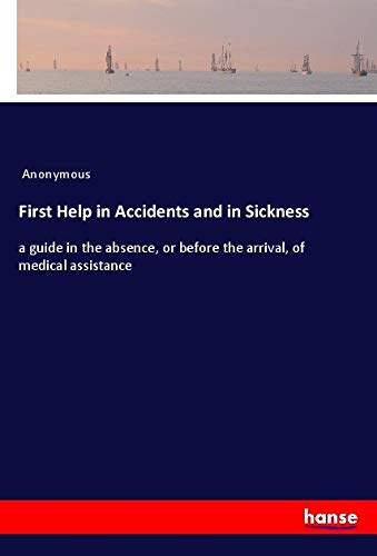 First Help in Accidents and in Sickness: a guide in the absence, or before the arrival, of medical assistance