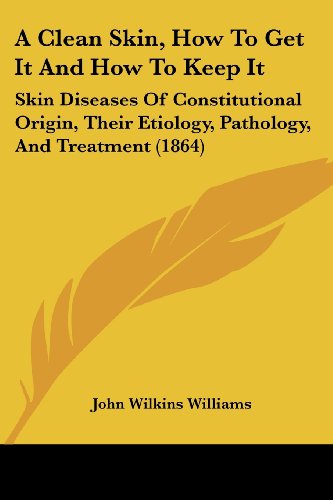 A Clean Skin, How To Get It And How To Keep It: Skin Diseases Of Constitutional Origin, Their Etiology, Pathology, And Treatment (1864)