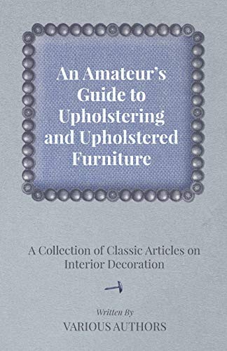 An Amateur's Guide to Upholstering and Upholstered Furniture A Collection of Classic Articles on Interior Decoration