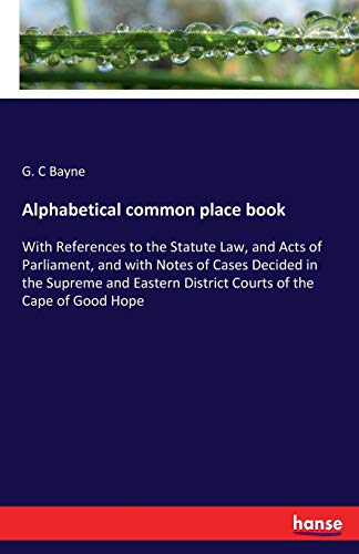 Alphabetical common place book: With References to the Statute Law, and Acts of Parliament, and with Notes of Cases Decided in the Supreme and Eastern District Courts of the Cape of Good Hope