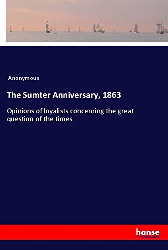 The Sumter Anniversary, 1863: Opinions of loyalists concerning the great question of the times