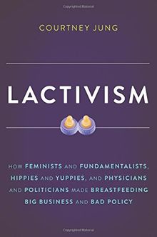 Lactivism: How Feminists and Fundamentalists, Hippies and Yuppies, and Physicians and Politicians Made Breastfeeding Big Business and Bad Policy