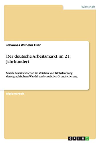 Der deutsche Arbeitsmarkt im 21. Jahrhundert: Soziale Marktwirtschaft im Zeichen von Globalisierung, demographischem Wandel und staatlicher Grundsicherung