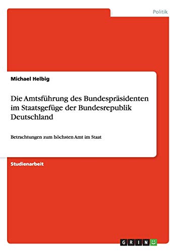 Die Amtsführung des Bundespräsidenten im Staatsgefüge der Bundesrepublik Deutschland: Betrachtungen zum höchsten Amt im Staat