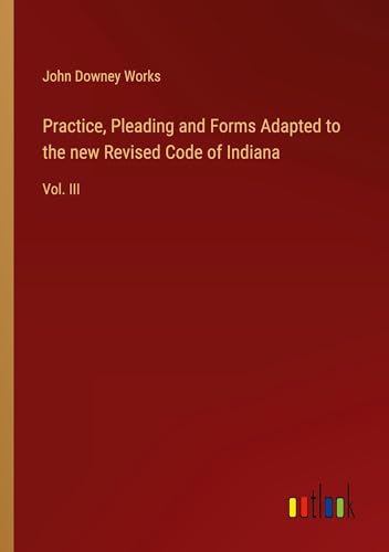 Practice, Pleading and Forms Adapted to the new Revised Code of Indiana: Vol. III