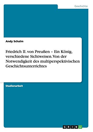 Friedrich II. von Preußen - Ein König, verschiedene Sichtweisen. Von der Notwendigkeit des multiperspektivischen Geschichtsunterrichtes
