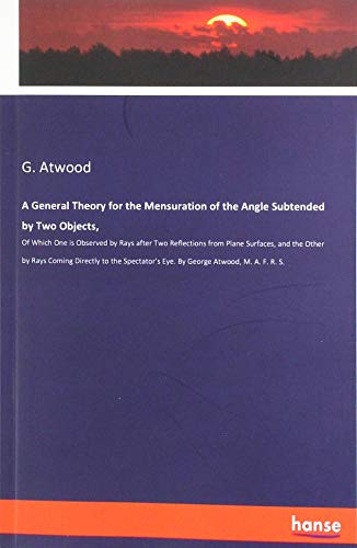 A General Theory for the Mensuration of the Angle Subtended by Two Objects,: Of Which One is Observed by Rays after Two Reflections from Plane ... Eye. By George Atwood, M. A. F. R. S.