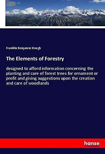The Elements of Forestry: designed to afford information concerning the planting and care of forest trees for ornament or profit and giving suggestions upon the creation and care of woodlands