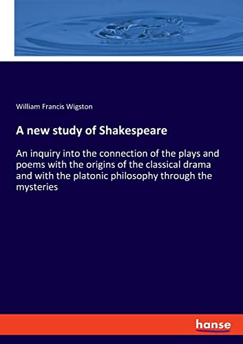 A new study of Shakespeare: An inquiry into the connection of the plays and poems with the origins of the classical drama and with the platonic philosophy through the mysteries