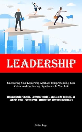 Leadership: Uncovering Your Leadership Aptitude, Comprehending Your Vision, And Cultivating Significance In Your Life (Enhancing Your Potential, ... Skills Exhibited By Successful Indi