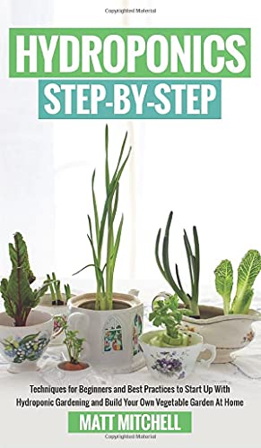 Hydroponics Step-By-Step: Techniques For Beginners And Best Practices To Start Up With Hydroponic Gardening And Build Your Own Vegetable Garden At Home