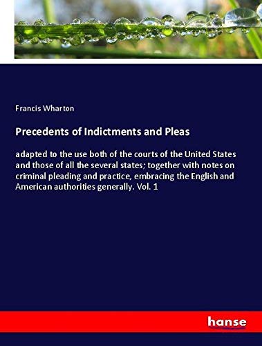 Precedents of Indictments and Pleas: adapted to the use both of the courts of the United States and those of all the several states; together with ... and American authorities generally. Vol. 1