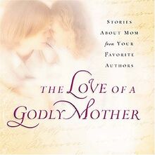 The Love of a Godly Mother: Stories About Mom from Your Favorite Authors