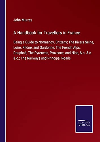 A Handbook for Travellers in France: Being a Guide to Normandy, Brittany; The Rivers Seine, Loire, Rhône, and Gardonne; The French Alps, Dauphné, The ... & c. & c.; The Railways and Principal Roads